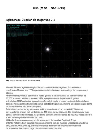 M54 (M 54 – NGC 6715)



Aglomerado Globular de magnitude 7.7.




M54, vista de Matosinhos dia 04-03-2012 às 15:16.




Messier 54 é um aglomerado globular na constelação de Sagitário. Foi descoberto
por Charles Messier em 1778 e posteriormente incluído em seu catálogo de cometa-como
objetos.
Anteriormente pensava pertencer a nossa galáxia a uma distância da Terra de cerca de
50.000 anos-luz, foi descoberto em 1994, que provavelmente pertence à galáxia
anã elíptica M54Sagittarius, tornando-o o formallythought primeiro cluster globular de fazer
parte de nossa galáxia transferido para o estadoextragalática , mesmo se notrecognized como
tal por quase dois séculos e um quarto.
Estimativas modernas agora colocar M54, a uma distância de cerca de 87.000anos-
luz, resultando em um raio verdadeiro de 150 anos luz de diâmetro. Um dosofglobular mais
densa, como sendo de classe III. Ele brilha com um brilho de cerca de 850.000 vezes a do Sol
e tem uma magnitude absoluta de -10,0.
M54 é facilmente encontrado no céu, estar perto da estrela ζ Sagittarii. É, no
entanto, notsolved em estrelas individuais, mesmo com os maiores telescópios amadores.
Em julho de 2009, uma equipe de astrônomos disseram ter encontrado evidências
de anintermediate buraco negro de massa no núcleo de M54.
 