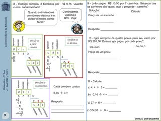 Matemática-5ºAno
4ºBIMESTRE/2013
c) 27 6 = _________
b) 10,16 4 = _______
8 - Rodrigo comprou 3 bombons por R$ 6,75. Quanto
custou cada bombom?
Quando o dividendo é
um número decimal e o
divisor é inteiro, como
fazer?
Continuamos
usando o
QVL. Veja:
6, 7 5 3
U
U d c
2,
d c
unidade
décimo
centésimo
- 6
0
6, 7 5 3
U
U d c
2, 2
d c
unidade
décimo
centésimo
- 6
0 7
- 6
1
6, 7 5 3
U
U d c
2, 2 5
d c
unidade
décimo
centésimo
- 6
0 7
- 6
1 5
- 1 5
0
Dividem-se
os centésimos.
Dividem-se
os décimos.
Divide-se
a parte
inteira.
Cada bombom custou
6,75 3 =
a) 4, 4 5 = ________



9 - João pagou R$ 10,50 por 7 carrinhos. Sabendo que
os carrinhos são iguais, qual o preço de 1 carrinho?
10 - Igor comprou os quatro pneus para seu carro por
R$ 395,56. Quanto Igor pagou por cada pneu?
Resposta:
______________________
______________________
______________________
Solução
SOLUÇÃO
Preço de um carrinho
Cálculo
Resposta:________________________________________
Preço de um pneu:
Resposta:________________________________________
d) 354,51 9 = ________
CÁLCULO
11 - Calcule:
DIVISÃO COM DECIMAIS
9
 