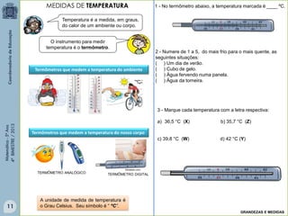 Matemática-5ºAno
4ºBIMESTRE/2013
Temperatura é a medida, em graus,
do calor de um ambiente ou corpo.
O instrumento para medir
temperatura é o termômetro.
fotosearc.com
TERMÔMETRO ANALÓGICO TERMÔMETRO DIGITAL
A unidade de medida de temperatura é
o Grau Celsius. Seu símbolo é “ ºC”.
2 - Numere de 1 a 5, do mais frio para o mais quente, as
seguintes situações:
( ) Um dia de verão.
( ) Cubo de gelo.
( ) Água fervendo numa panela.
( ) Água da torneira.
1 - No termômetro abaixo, a temperatura marcada é ____ ºC.
Termômetros que medem a temperatura do ambiente
Termômetros que medem a temperatura do nosso corpo
3 - Marque cada temperatura com a letra respectiva:
a) 36,5 °C (X) b) 35,7 °C (Z)
c) 39,8 °C (W) d) 42 °C (Y)
MEDIDAS DE TEMPERATURA
GRANDEZAS E MEDIDAS
11
 