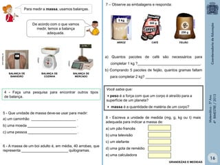 Matemática-5ºAno
4ºBIMESTRE/2013
Para medir a massa, usamos balanças.
De acordo com o que vamos
medir, temos a balança
adequada.
br.freepik.com
Clipart
Clipart
80
0,750
5 - Que unidade de massa deve-se usar para medir:
a) um caminhão ______________________ .
b) uma moeda ________________________ .
c) uma pessoa ________________________ .
4 - Faça uma pesquisa para encontrar outros tipos
de balança.
6 - A massa de um boi adulto é, em média, 40 arrobas, que
representa _______________________ quilogramas.
7 – Observe as embalagens e responda:
ARROZ CAFÉ FEIJÃO
a) Quantos pacotes de café são necessários para
completar 1 kg ?_______________________________.
b) Comprando 5 pacotes de feijão, quantos gramas faltam
para completar 2 kg? ___________________________.
8 - Escreva a unidade de medida (mg, g, kg ou t) mais
adequada para indicar a massa de:
a) um pão francês
b) uma televisão
c) um elefante
d) uma gota de remédio
e) uma calculadora
Você sabia que:
peso é a força com que um corpo é atraído para a
superfície de um planeta?
 massa é a quantidade de matéria de um corpo?
BALANÇA DE
BANHEIRO
BALANÇA DE
COZINHA
BALANÇA DE
MERCADO
5 kg
500 g
250 g
GRANDEZAS E MEDIDAS
16
 