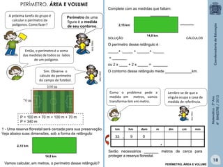 Matemática-5ºAno
4ºBIMESTRE/2013
MULTIRIO
PERÍMETRO, ÁREA E VOLUME
P = 100 m + 70 m + 100 m + 70 m
P = 340 m
A próxima tarefa do grupo é
calcular o perímetro de
polígonos. Como fazer?
Então, o perímetro é a soma
das medidas de todos os lados
de um polígono.
MULTIRIO
Sim. Observe o
cálculo do perímetro
do campo de futebol.
1 - Uma reserva florestal será cercada para sua preservação.
Veja abaixo suas dimensões, sob a forma de retângulo:
2,15 km
14,8 km
Complete com as medidas que faltam:
2,15 km
14,8 km
___________
________
SOLUÇÃO
O perímetro desse retângulo é :
_____+ ._____ + ______+ ._____
= _______
ou 2 x ____ + 2 x _____ = _______
O contorno desse retângulo mede _____________km.
,
0933 ,
mmcmdmmdamhmkm
Serão necessários _______ metros de cerca para
proteger a reserva florestal.
MULTIRIO
Como o problema pede a
medida em metros, vamos
transformar km em metro.
Lembre-se de que a
vírgula ocupa a casa da
medida de referência.
CÁLCULOS
PERÍMETRO, ÁREA E VOLUME
Vamos calcular, em metros, o perímetro desse retângulo?
18
Perímetro de uma
figura é a medida
de seu contorno.
 