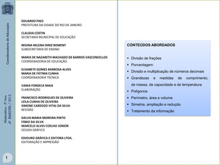 Matemática-5ºAno
4ºBIMESTRE/2013
EDUARDO PAES
PREFEITURA DA CIDADE DO RIO DE JANEIRO
CLAUDIA COSTIN
SECRETARIA MUNICIPAL DE EDUCAÇÃO
REGINA HELENA DINIZ BOMENY
SUBSECRETARIA DE ENSINO
MARIA DE NAZARETH MACHADO DE BARROS VASCONCELLOS
COORDENADORIA DE EDUCAÇÃO
ELISABETE GOMES BARBOSA ALVES
MARIA DE FÁTIMA CUNHA
COORDENADORIA TÉCNICA
VANIA FONSECA MAIA
ELABORAÇÃO
FRANCISCO RODRIGUES DE OLIVEIRA
LEILA CUNHA DE OLIVEIRA
SIMONE CARDOZO VITAL DA SILVA
REVISÃO
DALVA MARIA MOREIRA PINTO
FÁBIO DA SILVA
MARCELO ALVES COELHO JÚNIOR
DESIGN GRÁFICO
EDIOURO GRÁFICA E EDITORA LTDA.
EDITORAÇÃO E IMPRESSÃO
CONTEÚDOS ABORDADOS
 Divisão de frações
 Porcentagem
 Divisão e multiplicação de números decimais
 Grandezas e medidas de comprimento,
de massa, de capacidade e de temperatura
 Polígonos
 Perímetro, área e volume
 Simetria, ampliação e redução
 Tratamento da informação
1
 