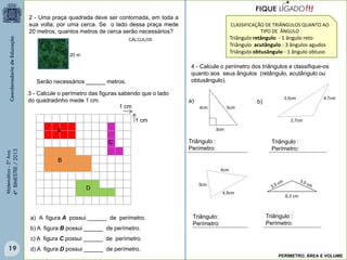 Matemática-5ºAno
4ºBIMESTRE/2013 2 - Uma praça quadrada deve ser contornada, em toda a
sua volta, por uma cerca. Se o lado dessa praça mede
20 metros, quantos metros de cerca serão necessários?
20 m
Serão necessários ______ metros.
3 - Calcule o perímetro das figuras sabendo que o lado
do quadradinho mede 1 cm.
1 cm
1 cm
A
C
a) A figura A possui ______ de perímetro.
b) A figura B possui ______ de perímetro.
c) A figura C possui ______ de perímetro.
d) A figura D possui ______ de perímetro.
4 - Calcule o perímetro dos triângulos e classifique-os
quanto aos seus ângulos (retângulo, acutângulo ou
obtusângulo).
3,5cm
2,7cm
3cm
4,5cm
4cm
6,3 cm
4,7cm
5cm4cm
3cm
Triângulo :
Perímetro:
Triângulo :
Perímetro:
Triângulo:
Perímetro:
Triângulo :
Perímetro:
a) b)
CLASSIFICAÇÃO DE TRIÂNGULOS QUANTO AO
TIPO DE ÂNGULO
Triângulo retângulo - 1 ângulo reto
Triângulo acutângulo - 3 ângulos agudos
Triângulo obtusângulo - 1 ângulo obtuso
!!!FIQUE LIGADO
B
D
PERÍMETRO, ÁREA E VOLUME
CÁLCULOS
19
 
