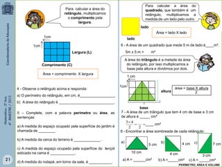 Matemática-5ºAno
4ºBIMESTRE/2013
Área = lado X lado
Para calcular a área do
quadrado, que também é um
retângulo, multiplicamos a
medida de um lado pelo outro.
lado
lado
A área do triângulo é a metade da área
do retângulo, por isso multiplicamos a
base pela altura e dividimos por dois.
base
altura
área = base X altura
2
Comprimento (C)
Para calcular a área do
retângulo, multiplicamos
o comprimento pela
largura.
Largura (L)
Área = comprimento X largura
6 - A área de um quadrado que mede 5 m de lado é____m².
7 - A área de um triângulo que tem 4 cm de base e 3 cm
de altura é _____ cm²
1cm
1cm
4 - Observe o retângulo acima e responda:
a) O perímetro do retângulo, em cm, é_________________.
b) A área do retângulo é ___________________________.
5 – Complete, com a palavra perímetro ou área, as
sentenças:
a) A medida do espaço ocupado pela superfície do jardim é
chamada de ________.
b) A medida da cerca do terreno é _____________ .
c) A medida do espaço ocupado pela superfície do lençol
esticado na cama é ____________.
d) A medida do rodapé, em torno da sala, é ___________.
5m x 5 m = m²
1cm
1 cm


22
43
____ cm²
8 - Encontrar a área sombreada de cada retângulo:
10 cm
5 cm
a) b) 4 cm
4 cm
c)
3 cm
7 cm
a) A = ______cm² b) A =_____cm² c) A = _____cm²
PERÍMETRO, ÁREA E VOLUME
21
 