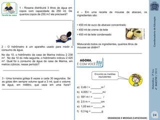Matemática-5ºAno
4ºBIMESTRE/2013
guiadobulicosodasgalaxias.wordpress.com
2 - O hidrômetro é um aparelho usado para medir o
consumo de água.
No dia 10, o hidrômetro da casa de Marina indicou 2 238
m³. No dia 10 do mês seguinte, o hidrômetro indicou 2 425
m³. Qual foi o consumo de água da casa de Marina, em
metros cúbicos, nesse período?
______________________________________
1 - Rosana distribuirá 3 litros de água em
copos com capacidade de 250 ml. De
quantos copos de 250 m ela precisará?
___________________________________
3 - Uma torneira goteja 8 vezes a cada 30 segundos. Se
as gotas têm sempre volume igual a 3 ml, qual o volume
de água, em mililitro, que vaza em uma hora?
___________________________
4 – Em uma receita de mousse de abacaxi, os
ingredientes são:
• 450 ml de suco de abacaxi concentrado
• 450 ml de creme de leite
• 450 ml de leite condensado
Misturando todos os ingredientes, quantos litros de
mousse se obtêm?
____________________________________________
comofazer.com.br

a) 0,49 = _______m
b) 4,005 = _______m
c) 591 m = _____
d) 2,5 m = _______cm
e) 1,05 km = ______m
f) 0,3 kg = _______g
 

 
Encontre as medidas
equivalentes.
GRANDEZAS E MEDIDAS (CAPACIDADE)
24
AGORA,
É COM VOCÊ!!!
 