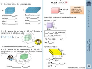 Matemática-5ºAno
4ºBIMESTRE/2013
2 - Encontre o volume dos paralelepípedos.
Comprimento ____cm
Largura ________cm
Altura __________cm
Volume _________cm³
Comprimento ____cm
Largura ________cm
Altura __________cm
Volume _________cm³
a)
b)
3 - O volume de um cubo é 27 cm³. Encontre o
comprimento do lado desse cubo.
x x = 27 cm³
O comprimento do lado desse cubo é ____ cm.
4 - O volume de um paralelepípedo é 36 cm³. O
comprimento é 4 cm, a largura é 3 cm. Encontre a medida
da altura.
.
3 x 4 x __= 36 cm³
Altura = __________ = _____cm.
5 - Encontre a medida da aresta desconhecida.
Aresta é o
segmento que
une duas faces
de um sólido.
A
B
8 cm
8 cm
a)
AB = 512 64 = ____ cm³
A B = ___cm.
2 m
8 m
C D
CD = 96 ___ = ____ m
CD = ___ m


ARESTA
FACE
___ x ____ x ____= 512 cm³
___ x _____= 512 cm³


AB

AB

___ x ___ x ___= 96 m³
___ x ____= 96 m³
CD
CD



Volume = 96 m³
Volume = 512 cm³



PERÍMETRO, ÁREA E VOLUME
b)
26
 