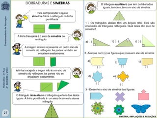Matemática-5ºAno
4ºBIMESTRE/2013
1 - Os triângulos abaixo têm um ângulo reto. Eles são
chamados de triângulos retângulos. Qual deles têm eixo de
simetria?
Para compreender o que é
simetria dobre o retângulo na linha
pontilhada.
A linha tracejada é o eixo de simetria do
retângulo.
A imagem abaixo representa um outro eixo de
simetria do retângulo. As partes também se
encaixam exatamente.
A linha tracejada a seguir não é um eixo de
simetria do retângulo. As partes não se
encaixam exatamente.
O triângulo isósceles é o triângulo que tem dois lados
iguais. A linha pontilhada é um eixo de simetria desse
triângulo.
O triângulo equilátero que tem os três lados
iguais, também, tem um eixo de simetria.
a) ( ) b) ( ) c) ( )
2 - Marque com (x) as figuras que possuem eixo de simetria:
a)
d)
c)b)
e)
( )
( )( )( )
( )
3 - Desenhe o eixo de simetria das figuras:
SIMETRIA, AMPLIAÇÕES E REDUÇÕES
DOBRADURAS E SIMETRIAS
27
 
