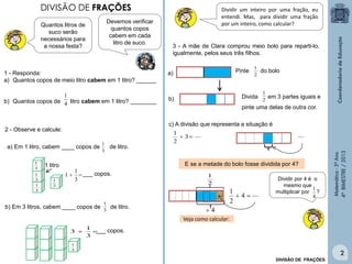 Matemática-5ºAno
4ºBIMESTRE/2013
Devemos verificar
quantos copos
cabem em cada
litro de suco.
1 - Responda:
a) Quantos copos de meio litro cabem em 1 litro? ______
b) Quantos copos de litro cabem em 1 litro? ________
2 - Observe e calcule:
3
1
a) Em 1 litro, cabem ____ copos de de litro.
b) Em 3 litros, cabem ____ copos de de litro.3
1
Dividir um inteiro por uma fração, eu
entendi. Mas, para dividir uma fração
por um inteiro, como calcular?
3 - A mãe de Clara comprou meio bolo para reparti-lo,
igualmente, pelos seus três filhos.
2
1
Pinte do bolo
Divida em 3 partes iguais e
pinte uma delas de outra cor.
2
1
a)
b)
c) A divisão que representa a situação é
3
2
1

4
1
1 litro

3
1
1 ___ copos.
3
1
3
1
3
1
3
1

3
1
3
3
1
___ copos.
DIVISÃO DE FRAÇÕES
Quantos litros de
suco serão
necessários para
a nossa festa?
E se a metade do bolo fosse dividida por 4?
Veja como calcular:
DIVISÃO DE FRAÇÕES
Dividir por 4 é o
mesmo que
multiplicar por ?
4
1
4
2
1

2
1
4
2
 