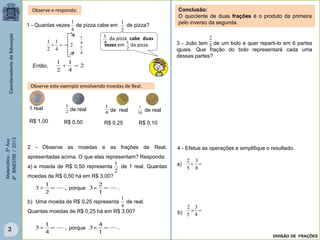 Matemática-5ºAno
4ºBIMESTRE/2013
2 - Observe as moedas e as frações de Real,
apresentadas acima. O que elas representam? Responda:
a) a moeda de R$ 0,50 representa de 1 real. Quantas
moedas de R$ 0,50 há em R$ 3,00?
b) Uma moeda de R$ 0,25 representa de real.
Quantas moedas de R$ 0,25 há em R$ 3,00?
,
2
1
3 
Observe e responda:
1 - Quantas vezes de pizza cabe em de pizza?
4
1
2
1
4
1
4
1
da pizza cabe duas
vezes em da pizza.
4
1
2
4
1
2
1

2
1
2
4
1
2
1
Então,
Observe este exemplo envolvendo moedas de Real.
1 real
R$ 1,00
2
1
de real
R$ 0,50
4
1
de real
R$ 0,25
10
1
de real
R$ 0,10
4
1
2
1
Conclusão:
O quociente de duas frações é o produto da primeira
pelo inverso da segunda.
3 - João tem de um bolo e quer reparti-lo em 6 partes
iguais. Que fração do bolo representará cada uma
dessas partes?
5
2
4 - Efetue as operações e simplifique o resultado.

8
3
5
2

4
3
5
2
a)
b)
DIVISÃO DE FRAÇÕES
3
porque .
1
2
3 
,
4
1
3  porque .
1
4
3 
 