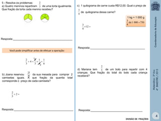 Matemática-5ºAno
4ºBIMESTRE/2013
b) Joana reservou da sua mesada para comprar 2
camisetas iguais. A que fração da quantia total
corresponde o preço de cada camiseta?
5
2
c) 1 quilograma de carne custa R$12,00. Qual o preço de
de quilograma dessa carne?
4
3
d) Mariana tem de um bolo para repartir com 4
crianças. Que fração do total do bolo cada criança
receberá?
5 - Resolva os problemas:
a) Quatro meninos repartiram de uma torta igualmente.
Que fração da torta cada menino recebeu?
3
2
1
6
1
4
1
3
2
4
3
2

2
Resposta:________________________________________
12
4
3
1 kg = 1 000 g
7500001de
4
3

Resposta:___________________________________
Resposta:_____________________________________
 2
5
2
Resposta:________________________________________
Você pode simplificar antes de efetuar a operação:
5
2
DIVISÃO DE FRAÇÕES
4
 