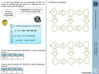 Matemática-5ºAno
4ºBIMESTRE/2013
O desconto é a quantia que
diminuímos do preço total.
7 - A loja “Que Barato” fez uma promoção de 20% em
todos os produtos da loja. Qual foi o desconto em um
produto que custa R$ 300,00?
Primeiro,
calculamos
1% do valor.
100
100
100
1
100
10
100
20
ou 100% corresponde a R$ 300,00
ou 1% = 300 : 100 = R$ 3,00
ou 10% = 3 x 10 = R$ 30,00
ou 20% = 3 x 20 = 60,00
a) Se o valor da compra for R$ 500,00, o valor do desconto
será de __________ .
100% 1% 10% 20%
500
b) Se o valor da compra for R$ 45,00, o valor do desconto
será de _______________ .
100% 1% 10% 20%
45
PORCENTAGEM
5
x 2
3
9 1
2
1

4
1
6
a)
2
82
1
3
4
3

3
1 4
b)
8 - Resolva com atenção:
6
 