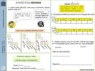 Matemática-5ºAno
4ºBIMESTRE/2013
Continuamos a
divisão, trocando o
real que sobrou em
centavos. Observe!
1 - Joana dividiu R$ 9,00 entre seus 4 sobrinhos. Quanto
recebeu cada um?
Vamos usar o QUADRO VALOR DE LUGAR:
9 4
U
- 8
1
2
U d c
9 4
U
- 8
10
- 8
2
U d c
2 , 2
9 4
U
- 8
10
- 8
20
- 20
0
U d c
2 , 2 5
10 décimos é igual a 1 inteiro.
2 décimos é igual a 20 centésimos.
Resposta: Cada sobrinho recebeu _________.
Então, 9 : 4 = ________
Para dividir por 10, 100 ou 1 000,
basta deslocar a vírgula 1, 2 ou 3
casas decimais para a esquerda.
12 2,56 3 400 3,45 0,2 350
1,2
2 - Complete as tabelas de acordo com a indicação das setas.

12 2,56 3 400 3,45 0,2 350
0,12
100
3 - Rafael comprou uma TV por R$ 1.250,00 para pagar
em 10 prestações iguais. Qual o valor de cada prestação?
10
SOLUÇÃO
CÁLCULO
Valor de cada prestação:
____________________
Resposta:_____________________________________
DIVISÃO COM DECIMAIS
DIVISÃO COM DECIMAIS
A divisão do 9 por 4
não é exata. O que
fazer?
7
 