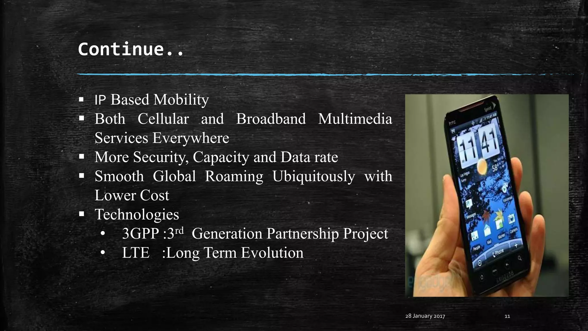 Continue..
28 January 2017 11
 IP Based Mobility
 Both Cellular and Broadband Multimedia
Services Everywhere
 More Security, Capacity and Data rate
 Smooth Global Roaming Ubiquitously with
Lower Cost
 Technologies
• 3GPP :3rd Generation Partnership Project
• LTE :Long Term Evolution
 