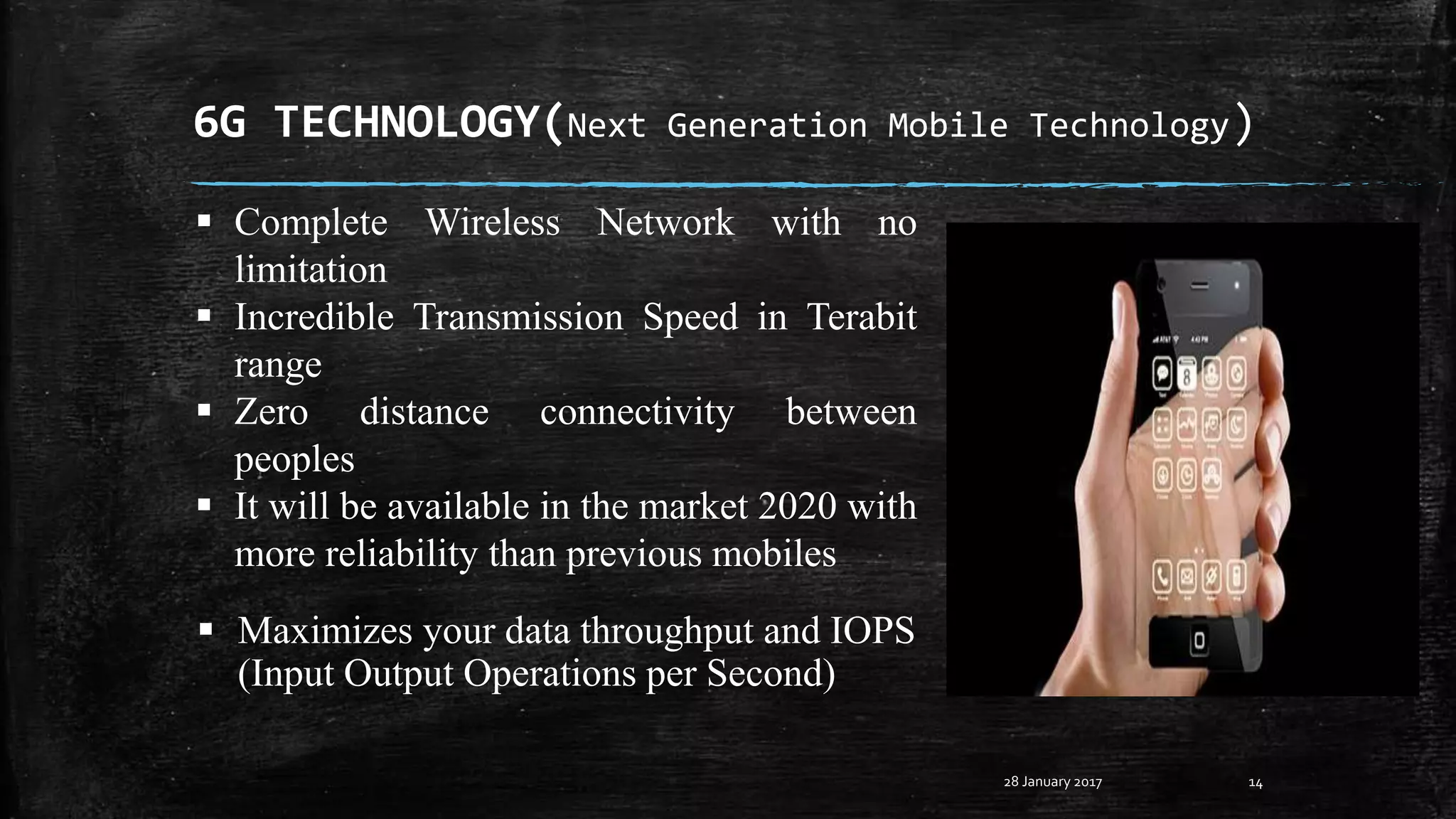 6G TECHNOLOGY(Next Generation Mobile Technology)
28 January 2017 14
 Complete Wireless Network with no
limitation
 Incredible Transmission Speed in Terabit
range
 Zero distance connectivity between
peoples
 It will be available in the market 2020 with
more reliability than previous mobiles
 Maximizes your data throughput and IOPS
(Input Output Operations per Second)
 