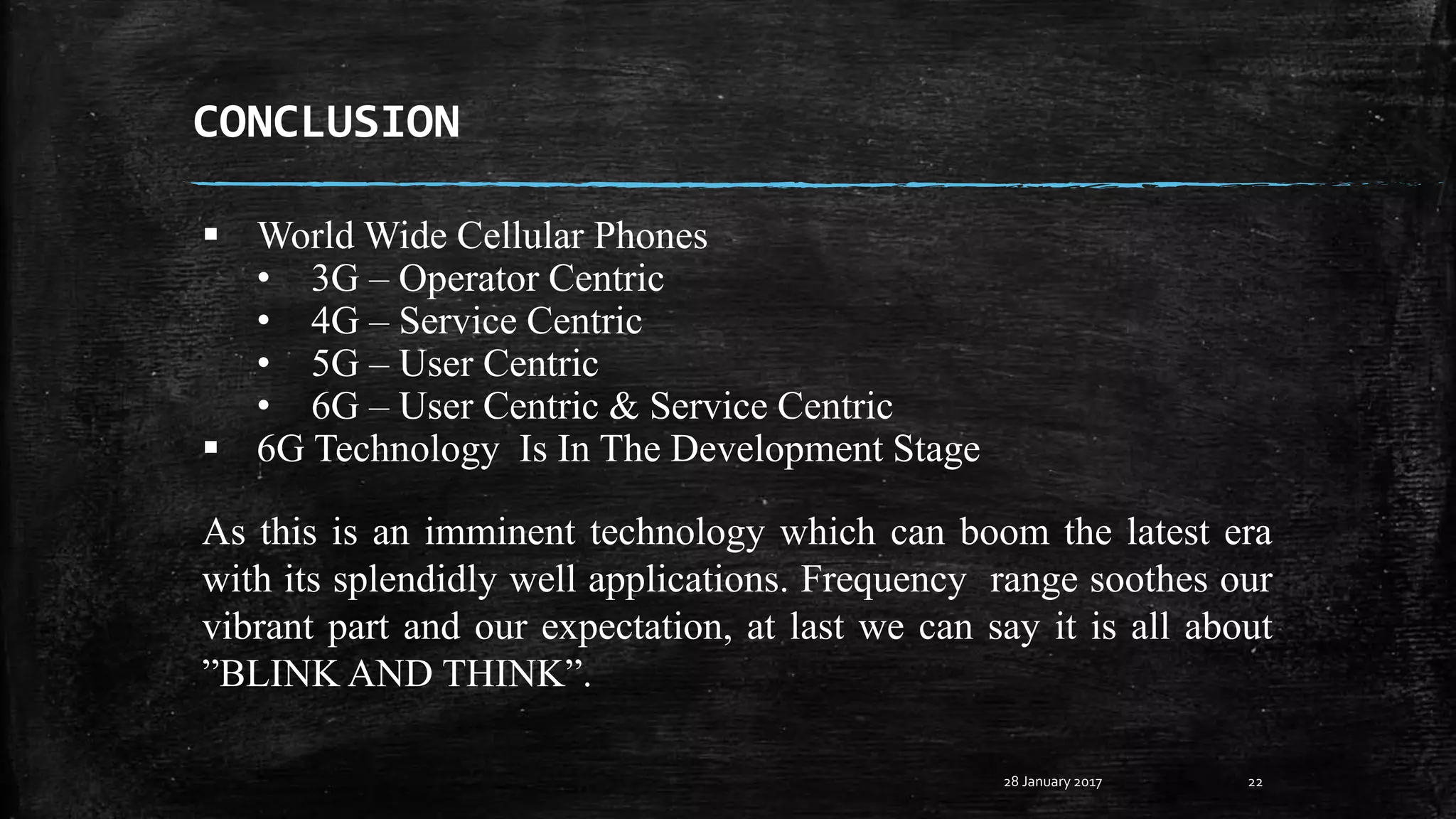 CONCLUSION
28 January 2017 22
As this is an imminent technology which can boom the latest era
with its splendidly well applications. Frequency range soothes our
vibrant part and our expectation, at last we can say it is all about
”BLINK AND THINK”.
 World Wide Cellular Phones
• 3G – Operator Centric
• 4G – Service Centric
• 5G – User Centric
• 6G – User Centric & Service Centric
 6G Technology Is In The Development Stage
 