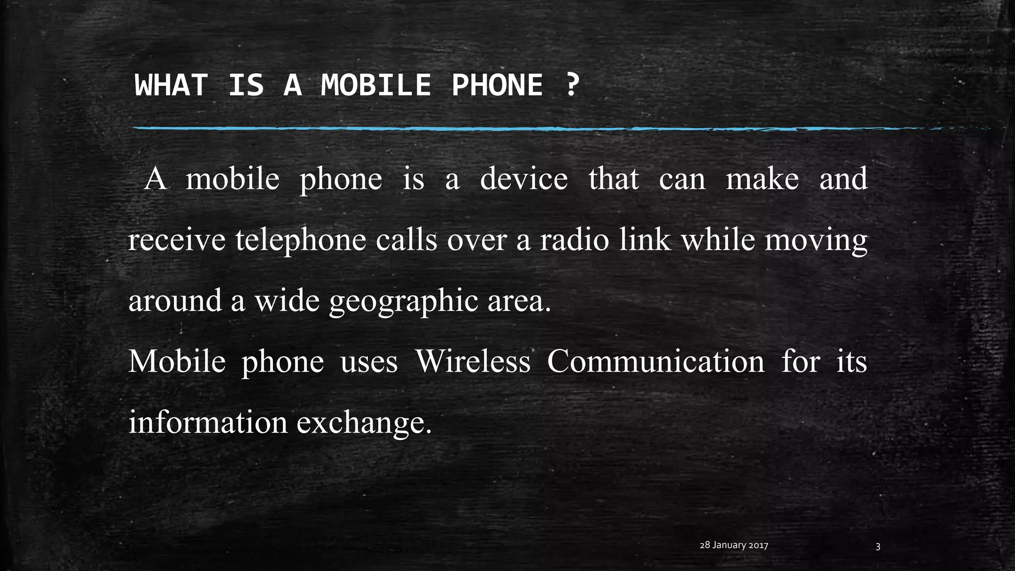 WHAT IS A MOBILE PHONE ?
A mobile phone is a device that can make and
receive telephone calls over a radio link while moving
around a wide geographic area.
Mobile phone uses Wireless Communication for its
information exchange.
328 January 2017
 