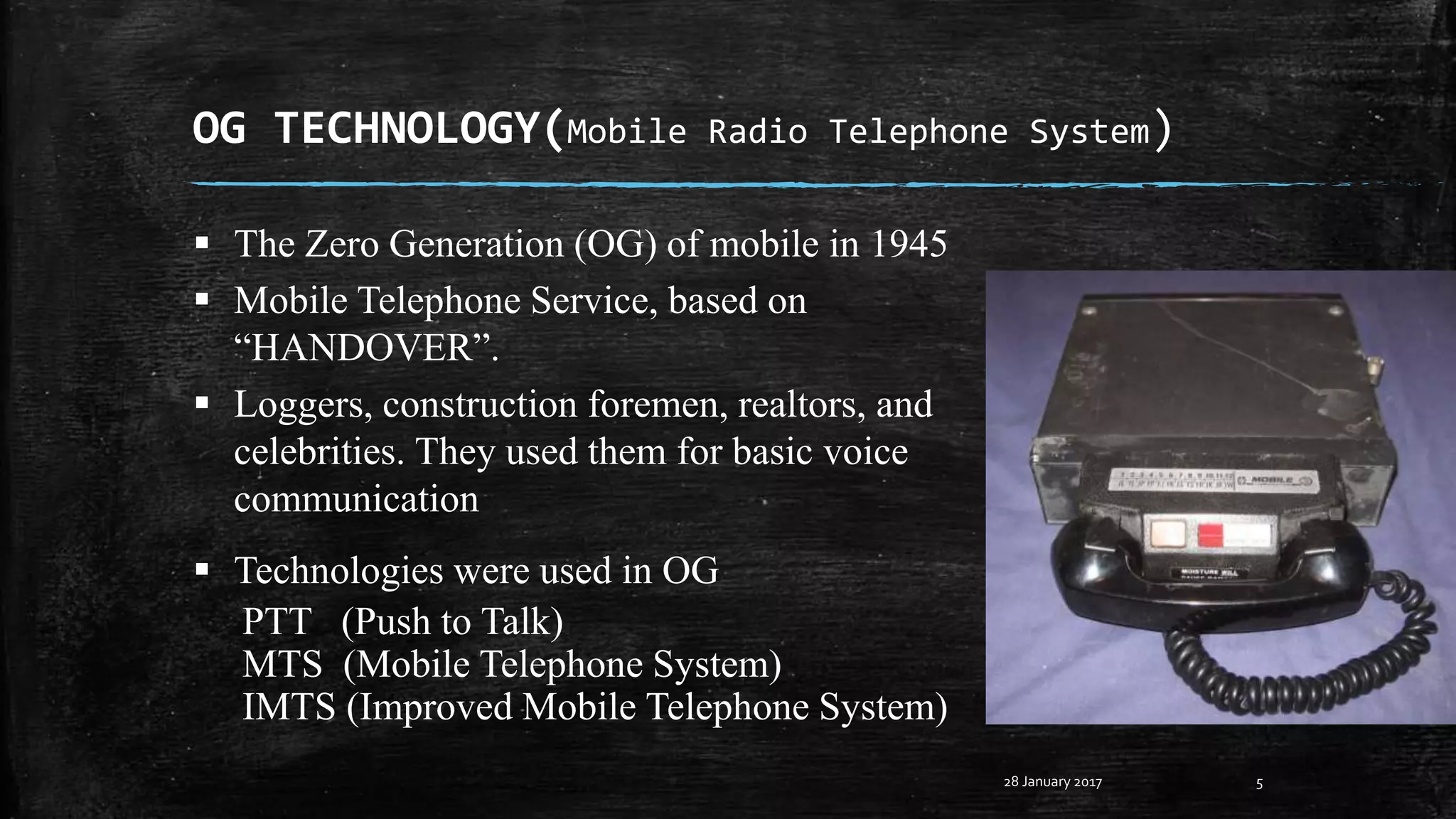 OG TECHNOLOGY(Mobile Radio Telephone System)
5
 The Zero Generation (OG) of mobile in 1945
 Mobile Telephone Service, based on
“HANDOVER”.
 Loggers, construction foremen, realtors, and
celebrities. They used them for basic voice
communication
 Technologies were used in OG
PTT (Push to Talk)
MTS (Mobile Telephone System)
IMTS (Improved Mobile Telephone System)
28 January 2017
 