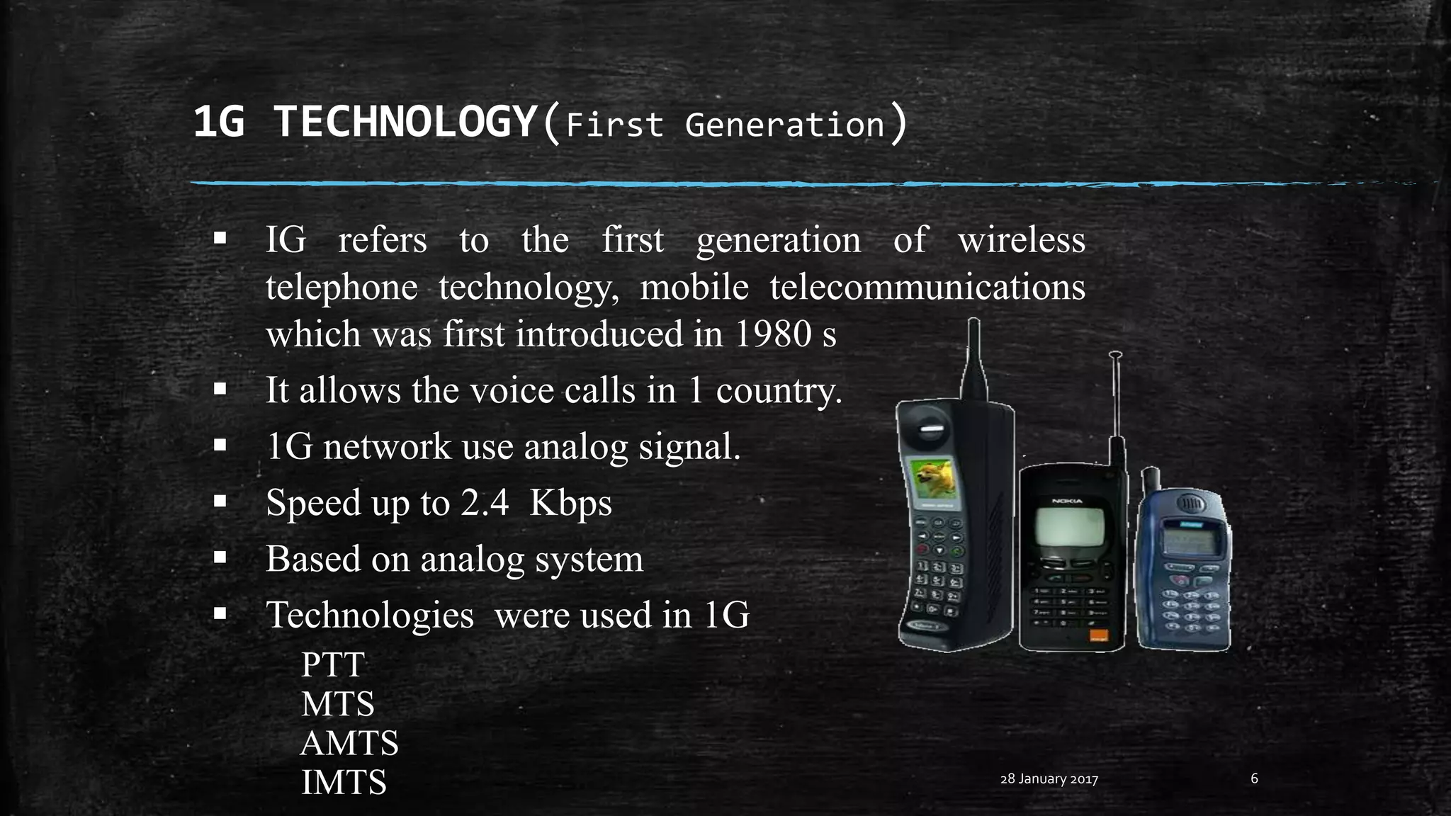 1G TECHNOLOGY(First Generation)
6
 IG refers to the first generation of wireless
telephone technology, mobile telecommunications
which was first introduced in 1980 s
 It allows the voice calls in 1 country.
 1G network use analog signal.
 Speed up to 2.4 Kbps
 Based on analog system
 Technologies were used in 1G
PTT
MTS
AMTS
IMTS 28 January 2017
 