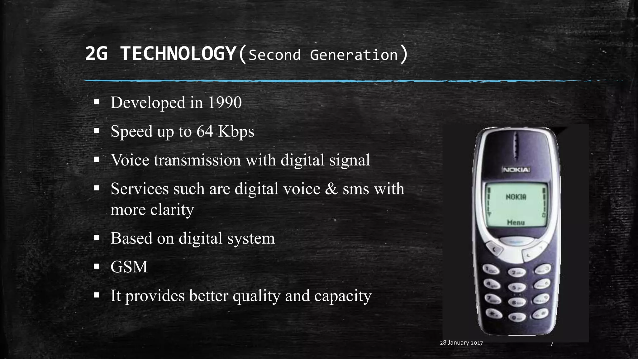 2G TECHNOLOGY(Second Generation)
7
 Developed in 1990
 Speed up to 64 Kbps
 Voice transmission with digital signal
 Services such are digital voice & sms with
more clarity
 Based on digital system
 GSM
 It provides better quality and capacity
28 January 2017
 