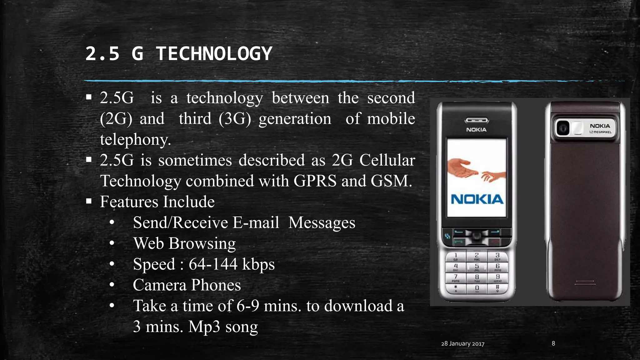 2.5 G TECHNOLOGY
8
 2.5G is a technology between the second
(2G) and third (3G) generation of mobile
telephony.
 2.5G is sometimes described as 2G Cellular
Technology combined with GPRS and GSM.
 Features Include
• Send/Receive E-mail Messages
• Web Browsing
• Speed : 64-144 kbps
• Camera Phones
• Take a time of 6-9 mins. to download a
3 mins. Mp3 song
28 January 2017
 