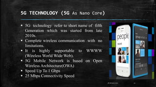 5G TECHNOLOGY (5G As Nano Core)
28 January 2017 12
 5G technology refer to short name of fifth
Generation which was started from late
2010s.
 Complete wireless communication with no
limitations.
 It is highly supportable to WWWW
(Wireless World Wide Web).
 5G Mobile Network is based on Open
Wireless Architecture(OWA)
 Speed Up To 1 Gbps
 25 Mbps Connectivity Speed
 
