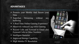 ADVANTAGES
28 January 2017 17
 Protects your Mobile And Secure your
Data
 Superfast Streaming without any
buffering
 A Real Time Online Gaming Experience
 Massively reduced Lag while Gaming
 Record Calls and Forward to Email also
Forward Calls to Other Numbers
 Intelligent Batteries
 Improved Storage Capability
 High Mobile-TV Resolution
 