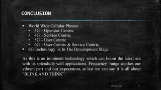 CONCLUSION
28 January 2017 22
As this is an imminent technology which can boom the latest era
with its splendidly well applications. Frequency range soothes our
vibrant part and our expectation, at last we can say it is all about
”BLINK AND THINK”.
 World Wide Cellular Phones
• 3G – Operator Centric
• 4G – Service Centric
• 5G – User Centric
• 6G – User Centric & Service Centric
 6G Technology Is In The Development Stage
 