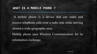 WHAT IS A MOBILE PHONE ?
A mobile phone is a device that can make and
receive telephone calls over a radio link while moving
around a wide geographic area.
Mobile phone uses Wireless Communication for its
information exchange.
328 January 2017
 