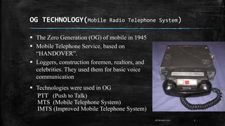 OG TECHNOLOGY(Mobile Radio Telephone System)
5
 The Zero Generation (OG) of mobile in 1945
 Mobile Telephone Service, based on
“HANDOVER”.
 Loggers, construction foremen, realtors, and
celebrities. They used them for basic voice
communication
 Technologies were used in OG
PTT (Push to Talk)
MTS (Mobile Telephone System)
IMTS (Improved Mobile Telephone System)
28 January 2017
 