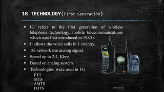 1G TECHNOLOGY(First Generation)
6
 IG refers to the first generation of wireless
telephone technology, mobile telecommunications
which was first introduced in 1980 s
 It allows the voice calls in 1 country.
 1G network use analog signal.
 Speed up to 2.4 Kbps
 Based on analog system
 Technologies were used in 1G
PTT
MTS
AMTS
IMTS 28 January 2017
 