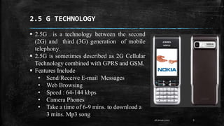 2.5 G TECHNOLOGY
8
 2.5G is a technology between the second
(2G) and third (3G) generation of mobile
telephony.
 2.5G is sometimes described as 2G Cellular
Technology combined with GPRS and GSM.
 Features Include
• Send/Receive E-mail Messages
• Web Browsing
• Speed : 64-144 kbps
• Camera Phones
• Take a time of 6-9 mins. to download a
3 mins. Mp3 song
28 January 2017
 