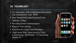 3G TECHNOLOGY
9
 3G technology refer to third generation which
was introduced in year 2000s.
 Data Transmission speed increased from
144kbps- 2Mbps.
 Providing Faster Communication
 Superior Voice Quality
 Send/Receive Large Email Messages
 High Speed Web / More Security/Video
Conferencing / 3D Gaming / TV Streaming/
Mobile TV
28 January 2017
 