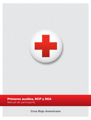 Primerosauxilios,RCPyDEAManualdelparticipante
Primeros auxilios, RCP y DEA
Manual del participante
La Cruz Roja Americana es líder nacional en materia de capacitación en salud y seguridad
y de respuesta a desastres. Cada año, a través de sus oficinas locales, la Cruz Roja:
•	 Ayuda a las víctimas de más de 70,000 desastres a nivel nacional e internacional.
•	 Enseña a más de 15 millones de personas a salvar vidas y los capacita para que
puedan responder a los desastres y a otras emergencias que ponen en riesgo la vida.
•	 Recolecta sangre, el don de la vida, de alrededor de 4 millones de donantes.
•	 Ayuda a que miles de miembros del servicio militar de los EE. UU.
puedan seguir comunicándose con sus familiares cuando
se encuentren lejos de ellos, brindando servicio.
•	 Enseña la seguridad en el agua y al nadar a más de 2 millones de
personas y capacita a más de 300,000 salvavidas para que protejan a
las personas que se encuentran en el agua y en los alrededores.
Visite redcross.org para saber cómo puede ayudar la Cruz Roja Americana.
Escanee este código
con su smartphone para
acceder a cursos de
repaso gratuitos de RCP,
o visite redcross.org/cpr.
Gracias por participar en la Capacitación de Primeros auxilios,
RCP y DEA de la Cruz Roja Americana
Las habilidades importantes que aprenderá lo capacitarán para que pueda ayudar a salvar vidas en
situaciones de emergencia. Este manual del participante cubre:
•  Emergencias cardíacas y RCP  •  DEA  •  Emergencias respiratorias  	
•  Enfermedad repentina  •  Lesiones  •  y más.
La capacitación de la Cruz Roja Americana lo prepara para que pueda ayudar a otras personas, y
permite que los centros de trabajo, las escuelas y las comunidades sean más seguros. Además, los
pagos del curso ayudarán a la oficina local a brindar ayuda a las víctimas de los desastres, y a capacitar
a otras personas para que salven vidas.
Asegúrese de mantener sus habilidades actualizadas con cursos de repaso en línea adecuados y renueve
su certificación cada dos años como mínimo. Visite redcross.org para saber más sobre otros programas
de capacitación.
Este manual: • Ha sido revisado por Consejo Científico Asesor de la Cruz Roja Americana.
• Cumple con las disposiciones del Consenso de Ciencia para RCP y los Cuidados
Cardiovasculares de Emergencia (CCE) 2010.
• Cumple con las Pautas para Primeros Auxilios 2010.
 