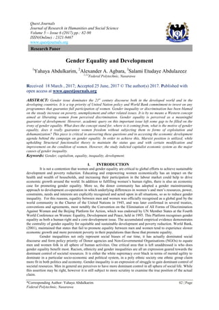 Quest Journals
Journal of Research in Humanities and Social Science
Volume 5 ~ Issue 6 (2017) pp.: 82-90
ISSN(Online) : 2321-9467
www.questjournals.org
*Corresponding Author: Yahaya Abdulkarim 82 | Page
Federal Polytechnic, Nasarawa
Research Paper
Gender Equality and Development
1
Yahaya Abdulkarim, 2
Alexander A. Agbara, 3
Salami Etudaye Abdulazeez
1,2,3
Federal Polytechnic, Nasarawa
Received 18 March , 2017; Accepted 25 June, 2017 © The author(s) 2017. Published with
open access at www.questjournals.org
ABSTRACT: Gender issue dominates the 21st
century discourse both in the developed world and in the
developing countries. It is a top priority of United Nation policy and World Bank commitment to invest on any
programmes that guarantee full participation of women. Gender inequality or discrimination has been blamed
on the steady increase on poverty, unemployment and other related issues. It is by no means a Western concept
aimed at liberating women from perceived discrimination. Gender equality is perceived as a meaningful
guarantor of development. However, academic query on this important issue left some gap to be filled on the
irony of gender equality. What does the concept stand for, where is it coming from, what is the motive of gender
equality, does it really guarantee women freedom without subjecting them to forms of exploitation and
dehumanization? This piece is critical in answering these questions and in accessing the economic development
agenda behind the campaign on gender equality. In order to achieve this, Marxist position is utilized, while
upholding Structural functionalist theory to maintain the status quo and with certain modification and
improvement on the condition of women. However, the study indicted capitalist economic system as the major
causes of gender inequality.
Keywords: Gender, capitalism, equality, inequality, development.
I. INTRODUCTION
It is not a contention that women and gender equality are critical to global efforts to achieve sustainable
development and poverty reduction. Educating and empowering women economically has an impact on the
health and wealth of households, and increasing their participation in the labour market could help to drive
economic growth around the world. In addition to fulfilling women‘s human rights, there is also an economic
case for promoting gender equality. More so, the donor community has adopted a gender mainstreaming
approach to development co-operation in which underlying differences in women‘s and men‘s resources, power,
constraints, needs and interests are explicitly recognised and acted upon in all situations, so as to reduce gender
inequality. For this reasons, equality between men and women was officially recognised as a global goal by the
world community in the Charter of the United Nations in 1945, and was later confirmed in several treaties,
conventions and agreements, most notably the Convention on the Elimination of All Forms of Discrimination
Against Women and the Beijing Platform for Action, which was endorsed by UN Member States at the Fourth
World Conference on Women: Equality, Development and Peace, held in 1995. This Platform recognises gender
equality as both a human right and a core development issue. The accumulated empirical evidence demonstrates
the centrality of gender equality for equitable and sustainable development and poverty reduction. World Bank,
(2001), maintained that states that fail to promote equality between men and women tend to experience slower
economic growth and more persistent poverty in their populations than those that promote equality.
Gender inequalities not only represent social biases of our time, it has actually dominated social
discourse and form policy priority of Donor agencies and Non-Governmental Organisations (NGOs) to equate
men and women folk in all sphere of human activities. One critical area that is left unaddressed is who does
gender equality benefit most. Racism, ethnicity and gender inequalities are all an expression geared towards the
dominant control of societal resources. It is either the white supremacy over black in terms of mental agility to
dominate in a particular socio-economic and political system, in a poly ethnic society one ethnic group claim
more fit in both politics and economy. Gender inequality is an expression of struggle to gain dominant control of
societal resources. Men in general are perceives to have more dominant control in all sphere of social life. While
this assertion may be right, however it is still subject to more scrutiny to examine the true position of the actual
claim.
 