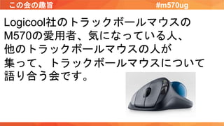 この会の趣旨 #m570ug
Logicool社のトラックボールマウスの
M570の愛用者、気になっている人、
他のトラックボールマウスの人が
集って、トラックボールマウスについて
語り合う会です。
 