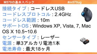 M570の基本スペック #m570ug
接続タイプ : コードレスUSB
コードレスプロトコル : 2.4GHz
コードレス範囲 : 10m
サポートOS : Windows XP, Vista, 7, Mac
OS X 10.5~10.6
センサータイプ : レーザー
電源 : 単3アルカリ電池1本
電池寿命 : 最大18ヶ月
 