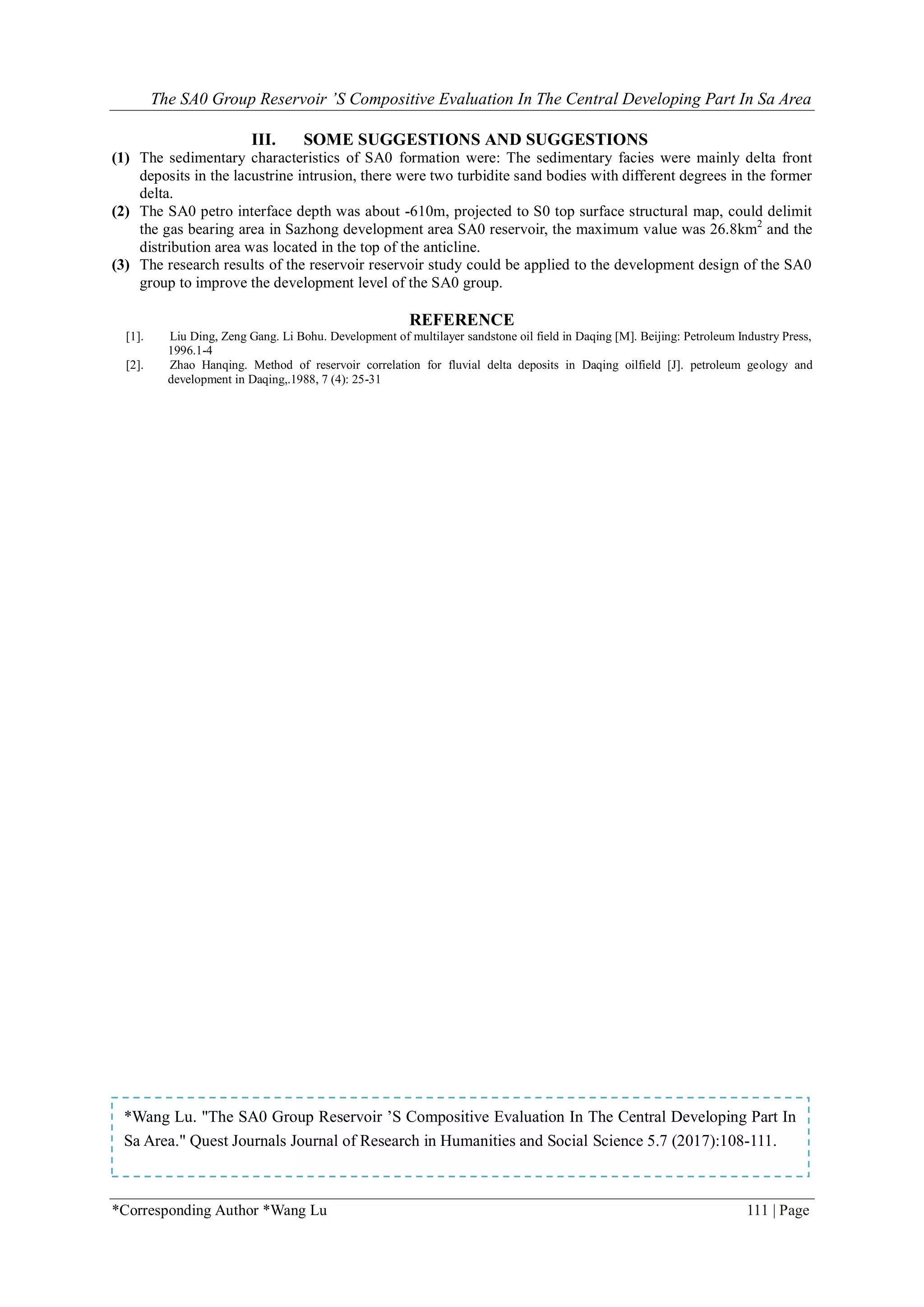 The SA0 Group Reservoir ’S Compositive Evaluation In The Central Developing Part In Sa Area
*Corresponding Author *Wang Lu 111 | Page
III. SOME SUGGESTIONS AND SUGGESTIONS
(1) The sedimentary characteristics of SA0 formation were: The sedimentary facies were mainly delta front
deposits in the lacustrine intrusion, there were two turbidite sand bodies with different degrees in the former
delta.
(2) The SA0 petro interface depth was about -610m, projected to S0 top surface structural map, could delimit
the gas bearing area in Sazhong development area SA0 reservoir, the maximum value was 26.8km2
and the
distribution area was located in the top of the anticline.
(3) The research results of the reservoir reservoir study could be applied to the development design of the SA0
group to improve the development level of the SA0 group.
REFERENCE
[1]. Liu Ding, Zeng Gang. Li Bohu. Development of multilayer sandstone oil field in Daqing [M]. Beijing: Petroleum Industry Press,
1996.1-4
[2]. Zhao Hanqing. Method of reservoir correlation for fluvial delta deposits in Daqing oilfield [J]. petroleum geology and
development in Daqing,.1988, 7 (4): 25-31
*Wang Lu. "The SA0 Group Reservoir ’S Compositive Evaluation In The Central Developing Part In
Sa Area." Quest Journals Journal of Research in Humanities and Social Science 5.7 (2017):108-111.
 