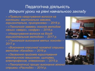Педагогічна діяльність
Відкриті уроки на рівні навчального закладу
– «Правила накручування волосся на
коклюшки: вертикальна завивка,
горизонтальна, прикоренева» – 2018 р.
– «Технологія завмвки локонів методом
«вниз» «вверх», «гофре» – 2018 р.
– «Накручування волосся на бігуді
горизонтальним методом» – 2017 р.
– «Технологія виконання мятих локонів» –
2017 р.
– «Виконання класичної чоловічої стрижки
методом «Канадка» – 2016 р.
– «Засвоєння прийомів користування
електричною машинкою, щипцями,
електрофеном, клімазоном» – 2015 р.
– «Технологічний процес виконання жіночої
стрижки «Расподія» – 2014 р.
 
