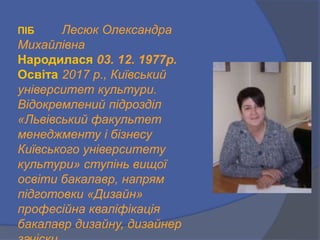 ПІБ Лесюк Олександра
Михайлівна
Народилася 03. 12. 1977р.
Освіта 2017 р., Київський
університет культури.
Відокремлений підрозділ
«Львівський факультет
менеджменту і бізнесу
Київського університету
культури» ступінь вищої
освіти бакалавр, напрям
підготовки «Дизайн»
професійна кваліфікація
бакалавр дизайну, дизайнер
 
