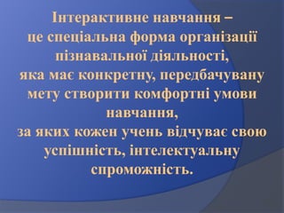 Інтерактивне навчання –
це спеціальна форма організації
пізнавальної діяльності,
яка має конкретну, передбачувану
мету створити комфортні умови
навчання,
за яких кожен учень відчуває свою
успішність, інтелектуальну
спроможність.
 