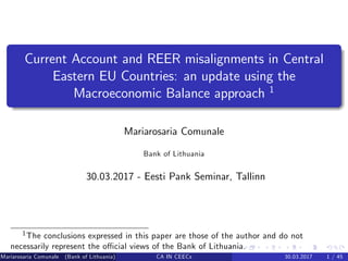 Current Account and REER misalignments in Central
Eastern EU Countries: an update using the
Macroeconomic Balance approach 1
Mariarosaria Comunale
Bank of Lithuania
30.03.2017 - Eesti Pank Seminar, Tallinn
1The conclusions expressed in this paper are those of the author and do not
necessarily represent the o¢ cial views of the Bank of Lithuania.
Mariarosaria Comunale (Bank of Lithuania) CA IN CEECs 30.03.2017 1 / 45
 