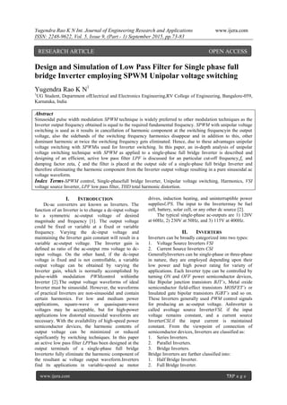 Yugendra Rao K N Int. Journal of Engineering Research and Applications www.ijera.com
ISSN: 2248-9622, Vol. 5, Issue 9, (Part - 1) September 2015, pp.73-83
www.ijera.com 73|P a g e
Design and Simulation of Low Pass Filter for Single phase full
bridge Inverter employing SPWM Unipolar voltage switching
Yugendra Rao K N1
1
UG Student, Department ofElectrical and Electronics Engineering,RV College of Engineering, Bangalore-059,
Karnataka, India
Abstract
Sinusoidal pulse width modulation SPWM technique is widely preferred to other modulation techniques as the
Inverter output frequency obtained is equal to the required fundamental frequency. SPWM with unipolar voltage
switching is used as it results in cancellation of harmonic component at the switching frequencyin the output
voltage, also the sidebands of the switching frequency harmonics disappear and in addition to this, other
dominant harmonic at twice the switching frequency gets eliminated. Hence, due to these advantages unipolar
voltage switching with SPWMis used for Inverter switching. In this paper, an in-depth analysis of unipolar
voltage switching technique with SPWM as applied to a single-phase full bridge Inverter is described and
designing of an efficient, active low pass filter LPF is discussed for an particular cut-off frequency,𝑓𝑐 and
damping factor zeta, 𝜁 and the filter is placed at the output side of a single-phase full bridge Inverter and
therefore eliminating the harmonic component from the Inverter output voltage resulting in a pure sinusoidal ac
voltage waveform.
Index Terms-SPWM control, Single-phasefull bridge Inverter, Unipolar voltage switching, Harmonics, VSI
voltage source Inverter, LPF low pass filter, THD total harmonic distortion.
I. INTRODUCTION
Dc-ac converters are known as Inverters. The
function of an Inverter is to change a dc-input voltage
to a symmetric ac-output voltage of desired
magnitude and frequency [1]. The output voltage
could be fixed or variable at a fixed or variable
frequency. Varying the dc-input voltage and
maintaining the Inverter gain constant will result in a
variable ac-output voltage. The Inverter gain is
defined as ratio of the ac-output rms voltage to dc-
input voltage. On the other hand, if the dc-input
voltage is fixed and is not controllable, a variable
output voltage can be obtained by varying the
Inverter gain, which is normally accomplished by
pulse-width modulation PWMcontrol withinthe
Inverter [2].The output voltage waveforms of ideal
Inverter must be sinusoidal. However, the waveforms
of practical Inverters are non-sinusoidal and contain
certain harmonics. For low and medium power
applications, square-wave or quasisquare-wave
voltages may be acceptable, but for high-power
applications low distorted sinusoidal waveforms are
necessary. With the availability of high-speed power
semiconductor devices, the harmonic contents of
output voltage can be minimized or reduced
significantly by switching techniques. In this paper
an active low pass filter LPFhas been designed at the
output terminals of a single-phase full bridge
Inverterto fully eliminate the harmonic component of
the resultant ac voltage output waveform.Inverters
find its applications in variable-speed ac motor
drives, induction heating, and uninterruptible power
suppliesUPS. The input to the Invertermay be fuel
cell, battery, solar cell, or any other dc source [2].
The typical single-phase ac-outputs are 1) 120V
at 60Hz, 2) 230V at 50Hz, and 3) 115V at 400Hz.
II. INVERTERS
Inverters can be broadly categorized into two types:
1. Voltage Source Inverters VSI
2. Current Source Inverters CSI
GenerallyInverters can be single-phase or three-phase
in nature, they are employed depending upon their
low power and high power rating for variety of
applications. Each Inverter type can be controlled by
turning ON and OFF power semiconductor devices,
like Bipolar junction transistors BJT’s, Metal oxide
semiconductor field-effect transistors MOSFET’s or
Insulated gate bipolar transistors IGBT’s and so on.
These Inverters generally used PWM control signals
for producing an ac-output voltage. AnInverter is
called avoltage source InverterVSI, if the input
voltage remains constant, and a current source
InverterCSI,if the input current is maintained
constant. From the viewpoint of connection of
semiconductor devices, Inverters are classified as:
1. Series Inverters.
2. Parallel Inverters.
3. Bridge Inverters.
Bridge Inverters are further classified into:
1. Half Bridge Inverter.
2. Full Bridge Inverter.
RESEARCH ARTICLE OPEN ACCESS
ACCESS
 