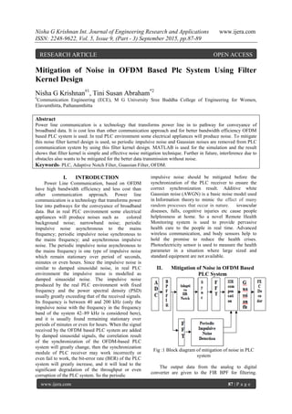 Nisha G Krishnan Int. Journal of Engineering Research and Applications www.ijera.com
ISSN: 2248-9622, Vol. 5, Issue 9, (Part - 3) September 2015, pp.87-89
www.ijera.com 87 | P a g e
Mitigation of Noise in OFDM Based Plc System Using Filter
Kernel Design
Nisha G Krishnan#1
, Tini Susan Abraham*2
#
Communication Engineering (ECE), M G University Sree Buddha College of Engineering for Women,
Elavumthitta, Pathanamthitta
Abstract
Power line communication is a technology that transforms power line in to pathway for conveyance of
broadband data. It is cost less than other communication approach and for better bandwidth efficiency OFDM
based PLC system is used. In real PLC environment some electrical appliances will produce noise. To mitigate
this noise filter kernel design is used, so periodic impulsive noise and Gaussian noises are removed from PLC
communication system by using this filter kernel design. MATLAB is used for the simulation and the result
shows that filter kernel is simple and effective noise mitigation technique. Further in future, interference due to
obstacles also wants to be mitigated for the better data transmission without noise.
Keywords- PLC, Adaptive Notch Filter, Guassian Filter, OFDM.
I. INTRODUCTION
Power Line Communication, based on OFDM
have high bandwidth efficiency and less cost than
other communication approach. Power line
communication is a technology that transforms power
line into pathways for the conveyance of broadband
data. But in real PLC environment some electrical
appliances will produce noises such as colored
background noise; narrowband noise; periodic
impulsive noise asynchronous to the mains
frequency; periodic impulsive noise synchronous to
the mains frequency; and asynchronous impulsive
noise. The periodic impulsive noise asynchronous to
the mains frequency is one type of impulsive noise
which remain stationary over period of seconds,
minutes or even hours. Since the impulsive noise is
similar to damped sinusoidal noise, in real PLC
environment the impulsive noise is modelled as
damped sinusoidal noise. The impulsive noise
produced by the real PLC environment with fixed
frequency and the power spectral density (PSD)
usually greatly exceeding that of the received signals.
Its frequency is between 40 and 200 kHz (only the
impulsive noise with the frequency in the frequency
band of the system 42–89 kHz is considered here),
and it is usually found remaining stationary over
periods of minutes or even for hours. When the signal
received by the OFDM based PLC system are added
by damped sinusoidal signals, the correlation result
of the synchronization of the OFDM-based PLC
system will greatly change, then the synchronization
module of PLC receiver may work incorrectly or
even fail to work, the bit-error rate (BER) of the PLC
system will greatly increase, and it will lead to the
significant degradation of the throughput or even
corruption of the PLC system. So the periodic
impulsive noise should be mitigated before the
synchronization of the PLC receiver to ensure the
correct synchronization result. Additive white
Gaussian noise (AWGN) is a basic noise model used
in Information theory to mimic the effect of many
random processes that occur in nature. iovascular
diseases, falls, cognitive injuries etc cause people
helplessness at home. So a novel Remote Health
Monitoring system is used to provide pervasive
health care to the people in real time. Advanced
wireless communication, and body sensors help to
hold the promise to reduce the health crises.
Photoelectricity sensor is used to measure the health
parameter in a situation where large sized and
standard equipment are not available.
II. Mitigation of Noise in OFDM Based
PLC System
Fig :1 Block diagram of mitigation of noise in PLC
system
The output data from the analog to digital
converter are given to the FIR BPF for filtering.
RESEARCH ARTICLE OPEN ACCESS
 