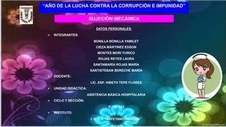 “AÑO DE LA LUCHA CONTRA LA CORRUPCIÓN E IMPUNIDAD”
SUJECIÓN MECÁNICA
DATOS PERSONALES:
 INTEGRANTES:
BONILLA BONILLA YAMILET
CIEZA MÁRTINEZ EDSON
MONTES MORI YURICO
ROJAS REYES LAURA
SANTAMARÍA ROJAS MARÍA
SANTISTEBAN BERECHE MARÍA
 DOCENTE:
LIC. ENF. HIBETH TEPE FLORES
 UNIDAD DIDÁCTICA:
ASISTENCIA BÁSICA HOSPITALARIA
 CICLO Y SECCIÓN:
3º “A” 412
 INSTITUTO:
I. S. T. P. “CAYETANO HEREDIA”
 