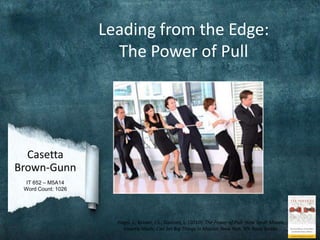 Leading from the Edge:
                      The Power of Pull




  Casetta
Brown-Gunn
  IT 652 – M5A14
 Word Count: 1026




                      Hagel, J., Brown, J.S., Davison, L. (2010). The Power of Pull: How Small Moves,
                        Smartly Made, Can Set Big Things In Motion. New York, NY: Basic Books.
 
