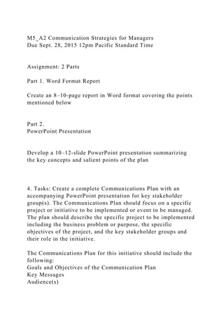 M5_A2 Communication Strategies for Managers
Due Sept. 28, 2015 12pm Pacific Standard Time
Assignment: 2 Parts
Part 1. Word Format Report
Create an 8–10-page report in Word format covering the points
mentioned below
Part 2.
PowerPoint Presentation
Develop a 10–12-slide PowerPoint presentation summarizing
the key concepts and salient points of the plan
4. Tasks: Create a complete Communications Plan with an
accompanying PowerPoint presentation for key stakeholder
group(s). The Communications Plan should focus on a specific
project or initiative to be implemented or event to be managed.
The plan should describe the specific project to be implemented
including the business problem or purpose, the specific
objectives of the project, and the key stakeholder groups and
their role in the initiative.
The Communications Plan for this initiative should include the
following:
Goals and Objectives of the Communication Plan
Key Messages
Audience(s)
 