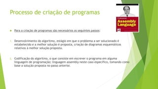 Processo de criação de programas
 Para a criação de programas são necessários os seguintes passos:
1. Desenvolvimento do algoritmo, estágio em que o problema a ser solucionado é
estabelecido e a melhor solução é proposta, criação de diagramas esquemáticos
relativos à melhor solução proposta.
2. Codificação do algoritmo, o que consiste em escrever o programa em alguma
linguagem de programação; linguagem assembly neste caso específico, tomando como
base a solução proposta no passo anterior.
 