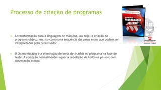 Processo de criação de programas
3. A transformação para a linguagem de máquina, ou seja, a criação do
programa objeto, escrito como uma sequência de zeros e uns que podem ser
interpretados pelo processador.
4. O último estágio é a eliminação de erros detetados no programa na fase de
teste. A correção normalmente requer a repetição de todos os passos, com
observação atenta.
 