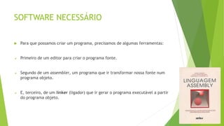 SOFTWARE NECESSÁRIO
 Para que possamos criar um programa, precisamos de algumas ferramentas:
 Primeiro de um editor para criar o programa fonte.
 Segundo de um assembler, um programa que ir transformar nossa fonte num
programa objeto.
 E, terceiro, de um linker (ligador) que ir gerar o programa executável a partir
do programa objeto.
 