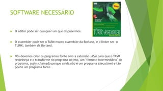 SOFTWARE NECESSÁRIO
 O editor pode ser qualquer um que dispusermos.
 O assembler pode ser o TASM macro assembler da Borland, e o linker ser o
TLINK, também da Borland.
 Nós devemos criar os programas fonte com a extensão .ASM para que o TASM
reconheça e o transforme no programa objeto, um "formato intermediário" do
programa, assim chamado porque ainda não é um programa executável e tão
pouco um programa fonte.
 